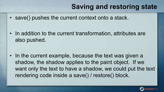 Saving and restoring state
• save() pushes the current context onto a stack.
• In addition to the current transformation, attributes are
also pushed.
• In the current example, because the text was given a
shadow, the shadow applies to the paint object. If we
want only the text to have a shadow, we could put the text
rendering code inside a save() / restore() block.
 