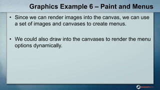 Graphics Example 6 – Paint and Menus
• Since we can render images into the canvas, we can use
a set of images and canvases to create menus.
• We could also draw into the canvases to render the menu
options dynamically.
 