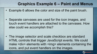 Graphics Example 6 – Paint and Menus
• Example 6 allows the color and size of the paint brush.
• Separate canvases are used for the icon images, and
touch event handlers are attached to the canvases. How
else could we accomplish this?
• The image selector and scale checkbox are standard
HTML controls that trigger JavaScript events. We could
make <div> elements with <img> elements containing the
icons, and put event handlers on the images.
 