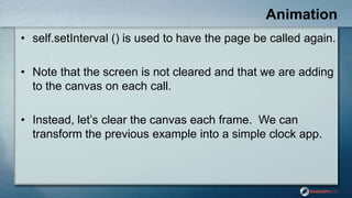 Animation
• self.setInterval () is used to have the page be called again.
• Note that the screen is not cleared and that we are adding
to the canvas on each call.
• Instead, let‟s clear the canvas each frame. We can
transform the previous example into a simple clock app.
 