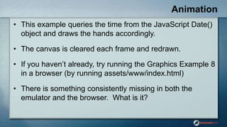 Animation
• This example queries the time from the JavaScript Date()
object and draws the hands accordingly.
• The canvas is cleared each frame and redrawn.
• If you haven‟t already, try running the Graphics Example 8
in a browser (by running assets/www/index.html)
• There is something consistently missing in both the
emulator and the browser. What is it?
 