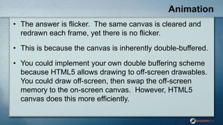 Animation
• The answer is flicker. The same canvas is cleared and
redrawn each frame, yet there is no flicker.
• This is because the canvas is inherently double-buffered.
• You could implement your own double buffering scheme
because HTML5 allows drawing to off-screen drawables.
You could draw off-screen, then swap the off-screen
memory to the on-screen canvas. However, HTML5
canvas does this more efficiently.
 