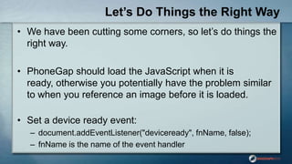 Let’s Do Things the Right Way
• We have been cutting some corners, so let‟s do things the
right way.
• PhoneGap should load the JavaScript when it is
ready, otherwise you potentially have the problem similar
to when you reference an image before it is loaded.
• Set a device ready event:
– document.addEventListener("deviceready", fnName, false);
– fnName is the name of the event handler
 