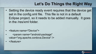 Let’s Do Things the Right Way
• Setting the device ready event requires that the device get
set in the config.xml file. This file is not in a default
Eclipse project, so it needs to be added manually. It goes
in the /res/xml folder.
• <feature name="Device">
• <param name="android-package"
value="org.apache.cordova.Device" />
• </feature>
 