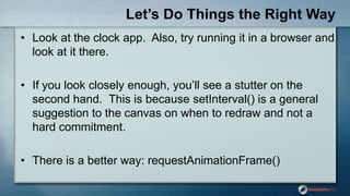 Let’s Do Things the Right Way
• Look at the clock app. Also, try running it in a browser and
look at it there.
• If you look closely enough, you‟ll see a stutter on the
second hand. This is because setInterval() is a general
suggestion to the canvas on when to redraw and not a
hard commitment.
• There is a better way: requestAnimationFrame()
 