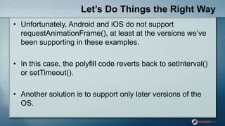 Let’s Do Things the Right Way
• Unfortunately, Android and iOS do not support
requestAnimationFrame(), at least at the versions we‟ve
been supporting in these examples.
• In this case, the polyfill code reverts back to setInterval()
or setTimeout().
• Another solution is to support only later versions of the
OS.
 