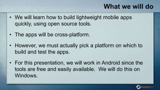 What we will do
• We will learn how to build lightweight mobile apps
quickly, using open source tools.
• The apps will be cross-platform.
• However, we must actually pick a platform on which to
build and test the apps.
• For this presentation, we will work in Android since the
tools are free and easily available. We will do this on
Windows.
 