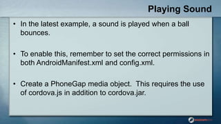 Playing Sound
• In the latest example, a sound is played when a ball
bounces.
• To enable this, remember to set the correct permissions in
both AndroidManifest.xml and config.xml.
• Create a PhoneGap media object. This requires the use
of cordova.js in addition to cordova.jar.
 