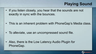 Playing Sound
• If you listen closely, you hear that the sounds are not
exactly in sync with the bounces.
• This is an inherent problem with PhoneGap‟s Media class.
• To alleviate, use an uncompressed sound file.
• Also, there is the Low Latency Audio Plugin for
PhoneGap.
 