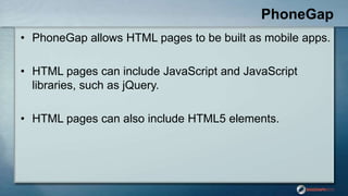 PhoneGap
• PhoneGap allows HTML pages to be built as mobile apps.
• HTML pages can include JavaScript and JavaScript
libraries, such as jQuery.
• HTML pages can also include HTML5 elements.
 