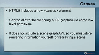Canvas
• HTML5 includes a new <canvas> element.
• Canvas allows the rendering of 2D graphics via some low-
level primitives.
• It does not include a scene graph API, so you must store
rendering information yourself for redrawing a scene.
 