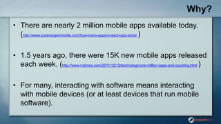 Why?
• There are nearly 2 million mobile apps available today.
(http://www.pureoxygenmobile.com/how-many-apps-in-each-app-store/ )
• 1.5 years ago, there were 15K new mobile apps released
each week. (http://www.nytimes.com/2011/12/12/technology/one-million-apps-and-counting.html )
• For many, interacting with software means interacting
with mobile devices (or at least devices that run mobile
software).
 