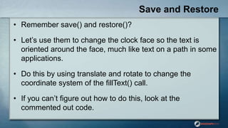 Save and Restore
• Remember save() and restore()?
• Let‟s use them to change the clock face so the text is
oriented around the face, much like text on a path in some
applications.
• Do this by using translate and rotate to change the
coordinate system of the fillText() call.
• If you can‟t figure out how to do this, look at the
commented out code.
 