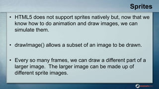 Sprites
• HTML5 does not support sprites natively but, now that we
know how to do animation and draw images, we can
simulate them.
• drawImage() allows a subset of an image to be drawn.
• Every so many frames, we can draw a different part of a
larger image. The larger image can be made up of
different sprite images.
 