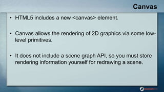 Canvas
• HTML5 includes a new <canvas> element.
• Canvas allows the rendering of 2D graphics via some low-
level primitive...
