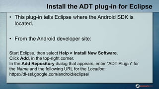 Install the ADT plug-in for Eclipse
• This plug-in tells Eclipse where the Android SDK is
located.
• From the Android developer site:
Start Eclipse, then select Help > Install New Software.
Click Add, in the top-right corner.
In the Add Repository dialog that appears, enter "ADT Plugin" for
the Name and the following URL for the Location:
https://dl-ssl.google.com/android/eclipse/
 