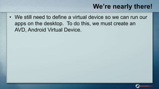 We’re nearly there!
• We still need to define a virtual device so we can run our
apps on the desktop. To do this, we must create an
AVD, Android Virtual Device.
 