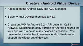 Create an Android Virtual Device
• Again open the Android SDK and AVD Manager.
• Select Virtual Devices then select New.
• Create an AVD for Android 2.2 – API Level 8. Call it
AVD2.2. Selecting an early version of Android ensures the
your app will run on as many devices as possible. You
have to decide whether to use new Android features or
support the widest set of devices.
 