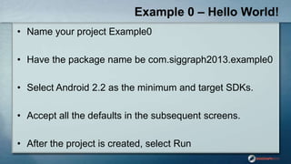 Example 0 – Hello World!
• Name your project Example0
• Have the package name be com.siggraph2013.example0
• Select Android 2.2 as the minimum and target SDKs.
• Accept all the defaults in the subsequent screens.
• After the project is created, select Run
 