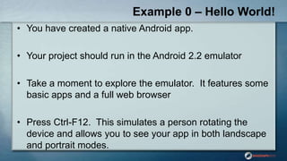 Example 0 – Hello World!
• You have created a native Android app.
• Your project should run in the Android 2.2 emulator
• Take a moment to explore the emulator. It features some
basic apps and a full web browser
• Press Ctrl-F12. This simulates a person rotating the
device and allows you to see your app in both landscape
and portrait modes.
 