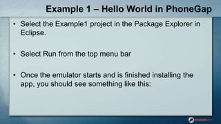 Example 1 – Hello World in PhoneGap
• Select the Example1 project in the Package Explorer in
Eclipse.
• Select Run from the top menu bar
• Once the emulator starts and is finished installing the
app, you should see something like this:
 