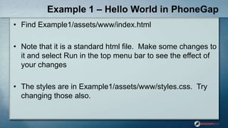 Example 1 – Hello World in PhoneGap
• Find Example1/assets/www/index.html
• Note that it is a standard html file. Make some changes to
it and select Run in the top menu bar to see the effect of
your changes
• The styles are in Example1/assets/www/styles.css. Try
changing those also.
 