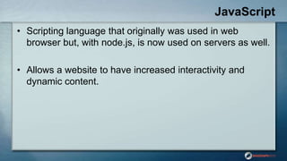 JavaScript
• Scripting language that originally was used in web
browser but, with node.js, is now used on servers as well.
• Allows a website to have increased interactivity and
dynamic content.
 