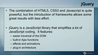 jQuery
• The combination of HTML5, CSS3 and Javascript is quite
powerful, but the introduction of frameworks allows some
great results with less effort.
• jQuery is a JavaScript library that simplifies a lot of
JavaScript coding. It features:
– easier traversal of the DOM
– built-in Ajax functions
– effects and animations
– plug-in architecture
 