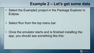 Example 2 – Let’s get some data
• Select the Example2 project in the Package Explorer in
Eclipse.
• Select Run from the top menu bar
• Once the emulator starts and is finished installing the
app, you should see something like this:
 