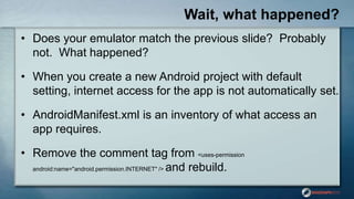 Wait, what happened?
• Does your emulator match the previous slide? Probably
not. What happened?
• When you create a new Android project with default
setting, internet access for the app is not automatically set.
• AndroidManifest.xml is an inventory of what access an
app requires.
• Remove the comment tag from <uses-permission
android:name="android.permission.INTERNET" /> and rebuild.
 