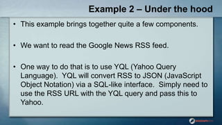 Example 2 – Under the hood
• This example brings together quite a few components.
• We want to read the Google News RSS feed.
• One way to do that is to use YQL (Yahoo Query
Language). YQL will convert RSS to JSON (JavaScript
Object Notation) via a SQL-like interface. Simply need to
use the RSS URL with the YQL query and pass this to
Yahoo.
 