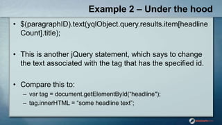 Example 2 – Under the hood
• $(paragraphID).text(yqlObject.query.results.item[headline
Count].title);
• This is another jQuery statement, which says to change
the text associated with the tag that has the specified id.
• Compare this to:
– var tag = document.getElementById(“headline");
– tag.innerHTML = “some headline text”;
 