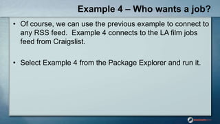 Example 4 – Who wants a job?
• Of course, we can use the previous example to connect to
any RSS feed. Example 4 connects to the LA film jobs
feed from Craigslist.
• Select Example 4 from the Package Explorer and run it.
 