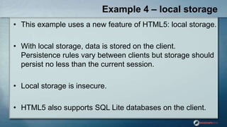 Example 4 – local storage
• This example uses a new feature of HTML5: local storage.
• With local storage, data is stored on the client.
Persistence rules vary between clients but storage should
persist no less than the current session.
• Local storage is insecure.
• HTML5 also supports SQL Lite databases on the client.
 