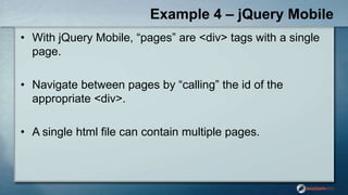 Example 4 – jQuery Mobile
• With jQuery Mobile, “pages” are <div> tags with a single
page.
• Navigate between pages by “calling” the id of the
appropriate <div>.
• A single html file can contain multiple pages.
 
