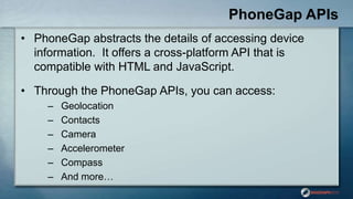 PhoneGap APIs
• PhoneGap abstracts the details of accessing device
information. It offers a cross-platform API that is
compatible with HTML and JavaScript.
• Through the PhoneGap APIs, you can access:
– Geolocation
– Contacts
– Camera
– Accelerometer
– Compass
– And more…
 