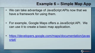 Example 6 – Simple Map App
• We can take advantage of JavaScript APIs now that we
have a framework for using them.
• For example, Google Maps offers a JavaScript API. We
can use it to create a basic map application.
• https://developers.google.com/maps/documentation/javas
cript/
 