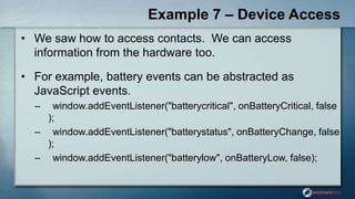 Example 7 – Device Access
• We saw how to access contacts. We can access
information from the hardware too.
• For example, battery events can be abstracted as
JavaScript events.
– window.addEventListener("batterycritical", onBatteryCritical, false
);
– window.addEventListener("batterystatus", onBatteryChange, false
);
– window.addEventListener("batterylow", onBatteryLow, false);
 