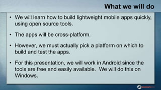 What we will do
• We will learn how to build lightweight mobile apps quickly,
using open source tools.
• The apps will be cross-platform.
• However, we must actually pick a platform on which to
build and test the apps.
• For this presentation, we will work in Android since the
tools are free and easily available. We will do this on
Windows.
 