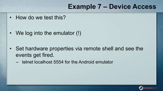 Example 7 – Device Access
• How do we test this?
• We log into the emulator (!)
• Set hardware properties via remote shell and see the
events get fired.
– telnet localhost 5554 for the Android emulator
 
