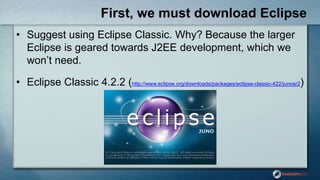 First, we must download Eclipse
• Suggest using Eclipse Classic. Why? Because the larger
Eclipse is geared towards J2EE development, which we
won‟t need.
• Eclipse Classic 4.2.2 (http://www.eclipse.org/downloads/packages/eclipse-classic-422/junosr2)
 
