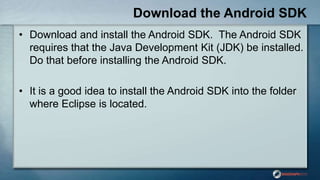 Download the Android SDK
• Download and install the Android SDK. The Android SDK
requires that the Java Development Kit (JDK) be installed.
Do that before installing the Android SDK.
• It is a good idea to install the Android SDK into the folder
where Eclipse is located.
 