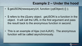 Example 2 – Under the hood
• $.getJSON(newsqueryUrl, function (yqlObject) {} );
• $ refers to the jQuery object. getJSON is a function in the
object. It will call the URL in the first argument and pass
the result back to the anonymous function in second.
• This is an example of Ajax (not AJAX!). The anonymous
function will be called asynchronously.
 