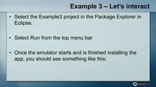 Example 3 – Let’s interact
• Select the Example3 project in the Package Explorer in
Eclipse.
• Select Run from the top menu bar
• Once the emulator starts and is finished installing the
app, you should see something like this:
 