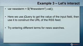 Example 3 – Let’s interact
• var newsterm = $("#newsterm").val();
• Here we use jQuery to get the value of the input field, then
use it to construct the URL of the RSS feed.
• Try entering different terms for news searches.
 