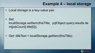 Example 4 – local storage
• Local storage is a key-value pair.
• Set:
localStorage.setItem(thisTitle, yqlObject.query.results.ite
m[jobCount].title[0]);
• Get: titleText = localStorage.getItem(thisTitle);
 