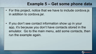 Example 5 – Get some phone data
• For this project, notice that we have to include cordova.js
in addition to cordova.jar.
• If you don‟t see contact information show up in your
app, it‟s because you don‟t have contacts stored in the
emulator. Go to the main menu, add some contacts, then
run the example again.
 