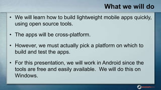What we will do
• We will learn how to build lightweight mobile apps quickly,
using open source tools.
• The apps will be ...