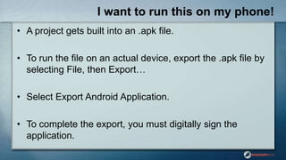 I want to run this on my phone!
• A project gets built into an .apk file.
• To run the file on an actual device, export the .apk file by
selecting File, then Export…
• Select Export Android Application.
• To complete the export, you must digitally sign the
application.
 
