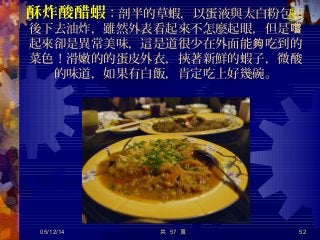 酥炸酸醋蝦：剖半的草蝦，以蛋液與太白粉包裹
後下去油炸，雖然外表看起來不怎麼起眼，但是嚐
起來卻是異常美味，這是道很少在外面能 吃到的夠
菜色！滑嫩的的蛋皮外衣，挾著新鮮的蝦子，微酸
的味道，如果有白飯，肯定吃上好幾碗。
05/12/14 52共 57 頁
 